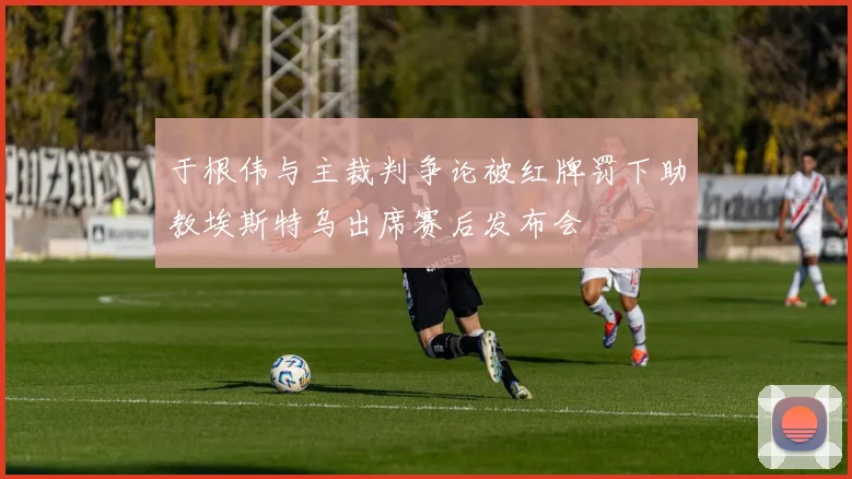 于根伟与主裁判争论被红牌罚下助教埃斯特乌出席赛后发布会