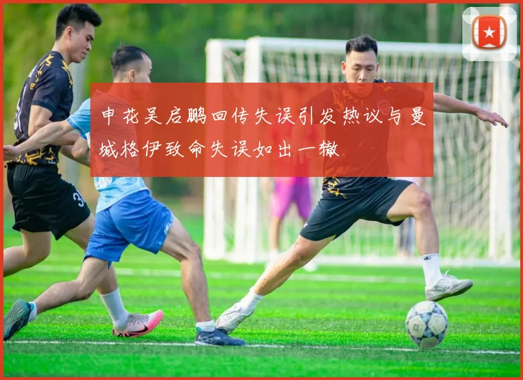 申花吴启鹏回传失误引发热议与曼城格伊致命失误如出一辙