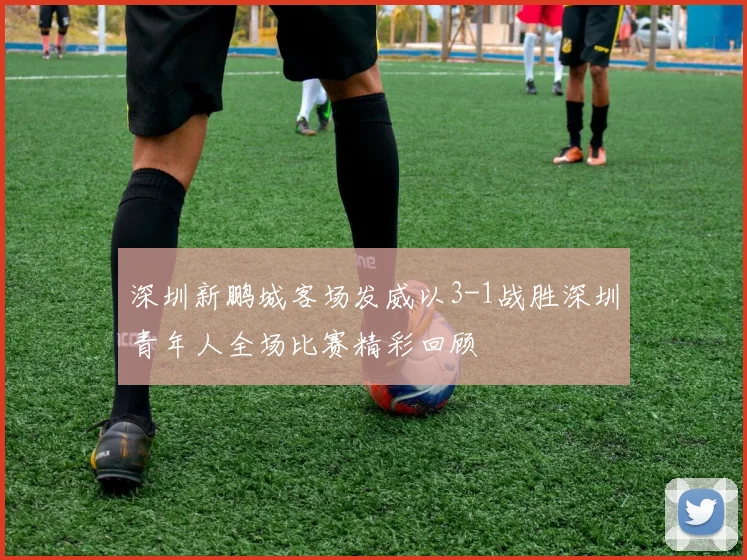 深圳新鹏城客场发威以3-1战胜深圳青年人全场比赛精彩回顾