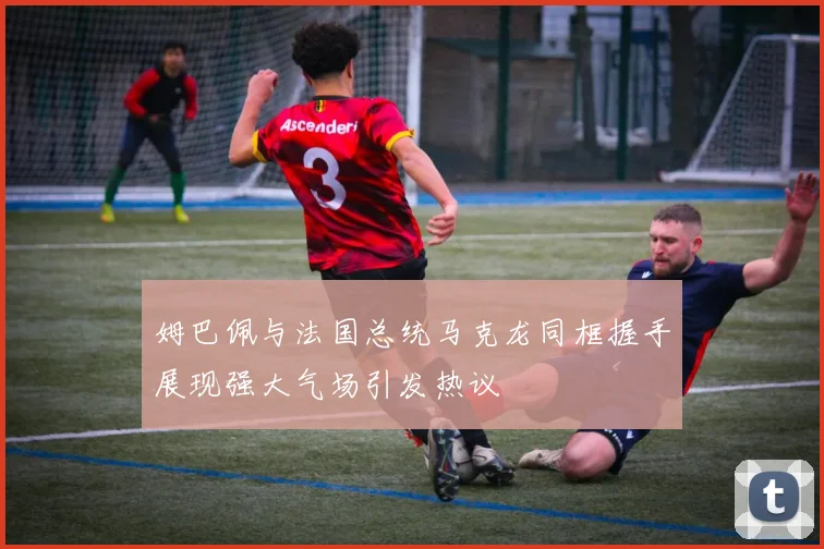 姆巴佩与法国总统马克龙同框握手展现强大气场引发热议