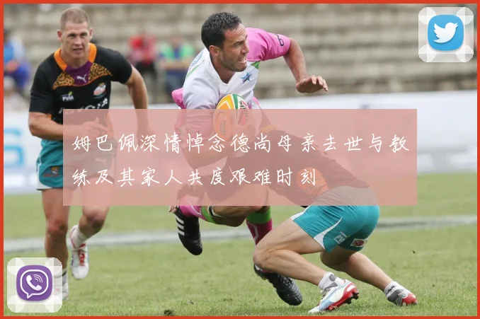 姆巴佩深情悼念德尚母亲去世与教练及其家人共度艰难时刻