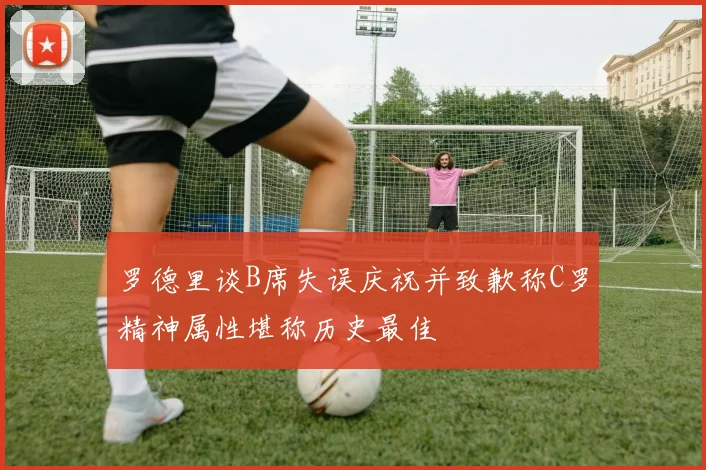 罗德里谈B席失误庆祝并致歉称C罗精神属性堪称历史最佳