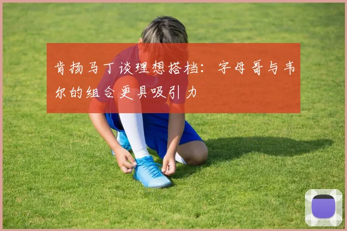 肯扬马丁谈理想搭档：字母哥与韦尔的组合更具吸引力