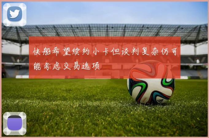 快船希望续约小卡但谈判复杂仍可能考虑交易选项