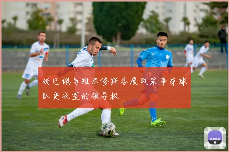 姆巴佩与维尼修斯各展风采争夺球队更衣室的领导权