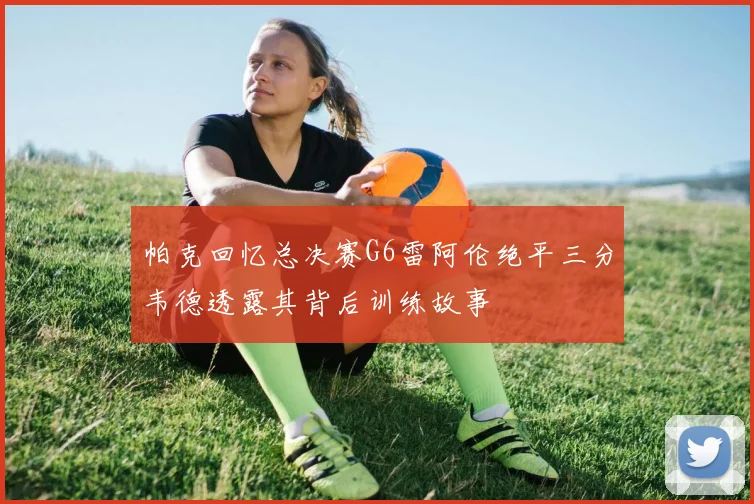 帕克回忆总决赛G6雷阿伦绝平三分韦德透露其背后训练故事