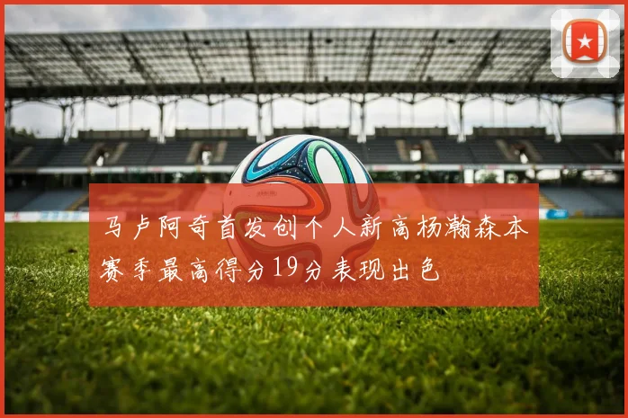 马卢阿奇首发创个人新高杨瀚森本赛季最高得分19分表现出色