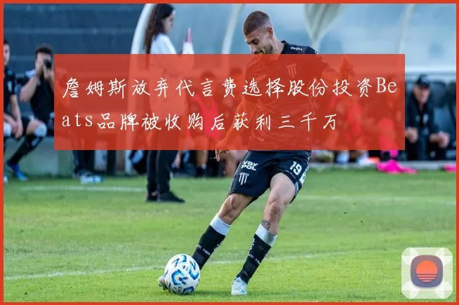 詹姆斯放弃代言费选择股份投资Beats品牌被收购后获利三千万