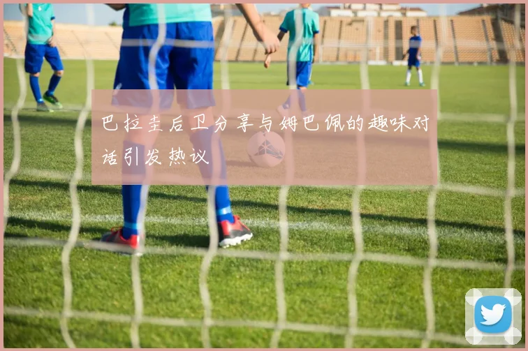 巴拉圭后卫分享与姆巴佩的趣味对话引发热议