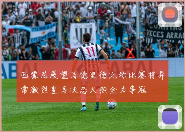 西蒙尼展望马德里德比称比赛将异常激烈皇马状态火热全力争冠
