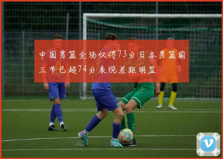 中国男篮全场仅得73分日本男篮前三节已超74分表现差距明显
