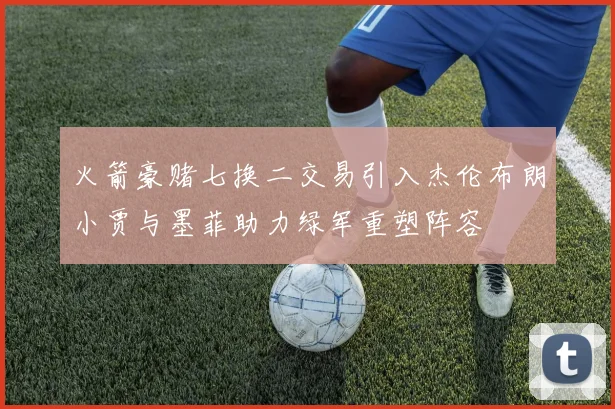 火箭豪赌七换二交易引入杰伦布朗小贾与墨菲助力绿军重塑阵容