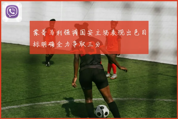 蒙哥马利强调国安主场表现出色目标明确全力争取三分