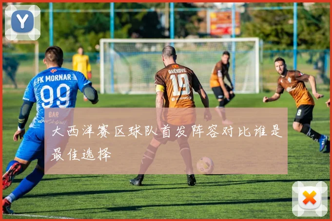 大西洋赛区球队首发阵容对比谁是最佳选择