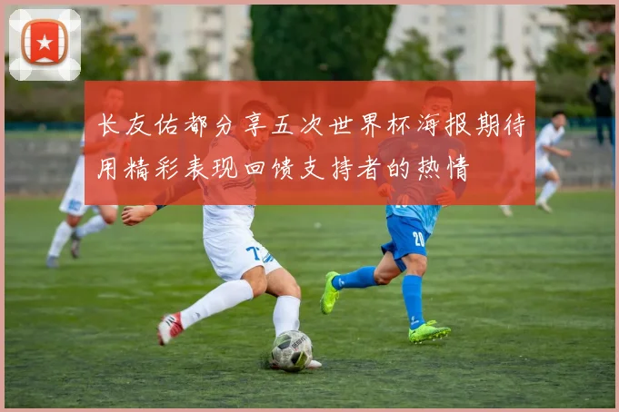 长友佑都分享五次世界杯海报期待用精彩表现回馈支持者的热情