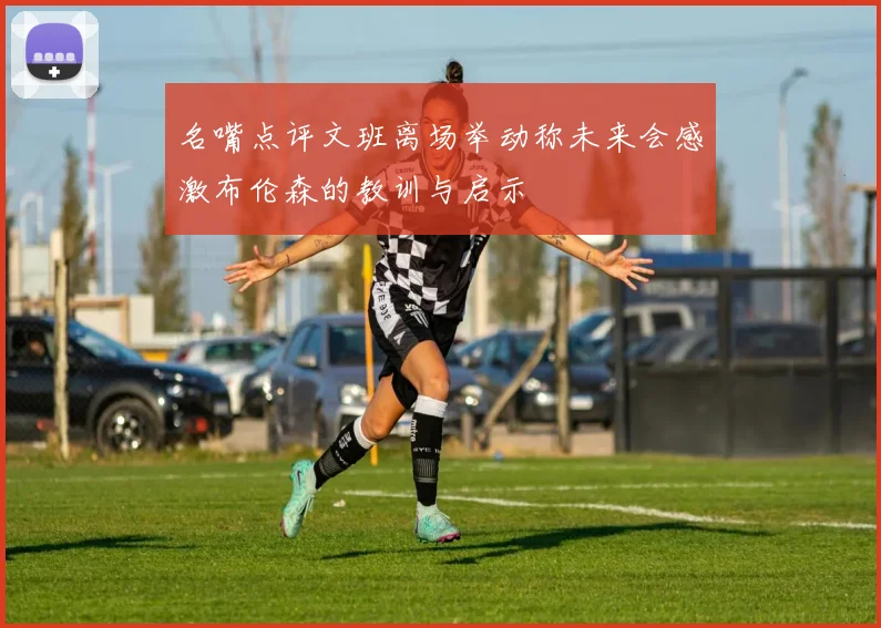 名嘴点评文班离场举动称未来会感激布伦森的教训与启示