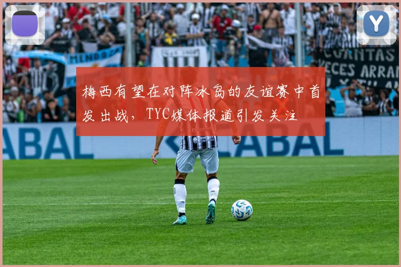 梅西有望在对阵冰岛的友谊赛中首发出战，TYC媒体报道引发关注