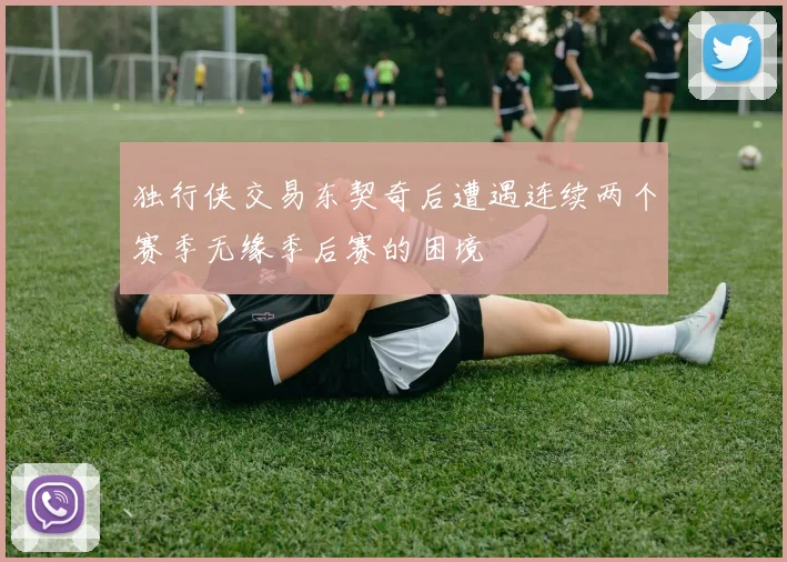 独行侠交易东契奇后遭遇连续两个赛季无缘季后赛的困境