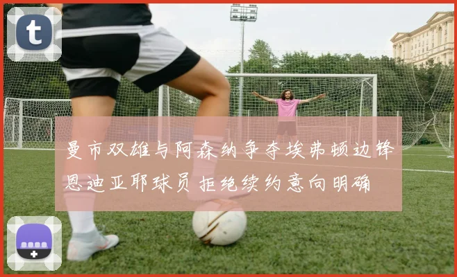 曼市双雄与阿森纳争夺埃弗顿边锋恩迪亚耶球员拒绝续约意向明确
