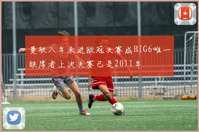 曼联八年未进欧冠决赛成BIG6唯一缺席者上次决赛已是2011年